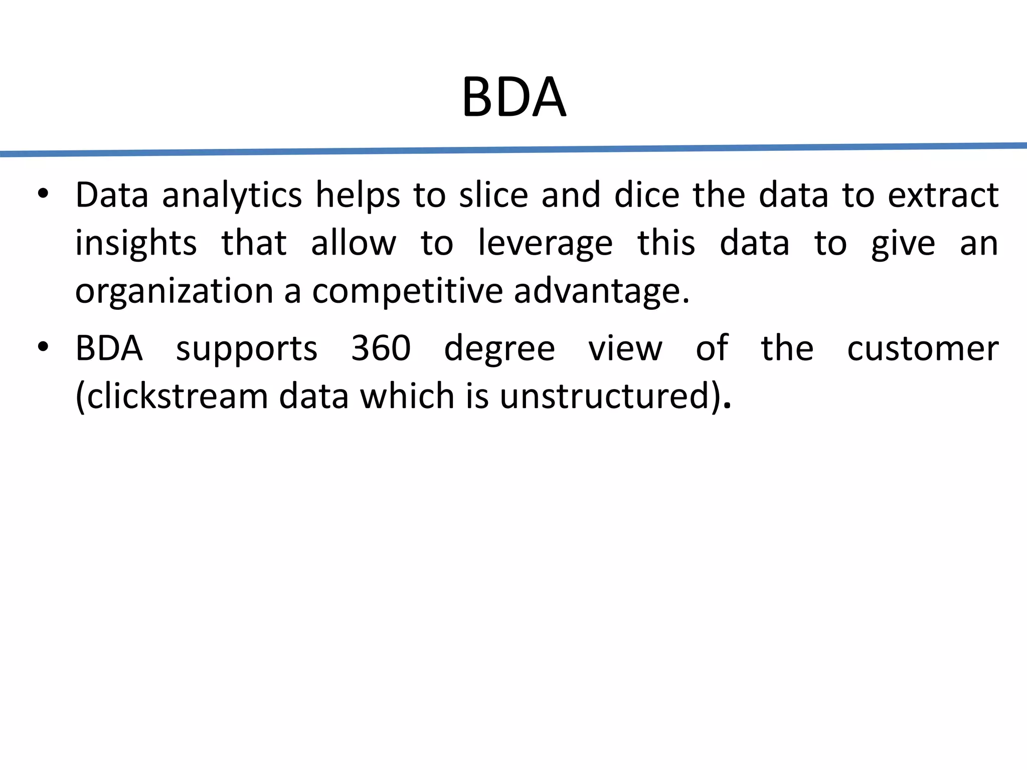 BDA
• Data analytics helps to slice and dice the data to extract
insights that allow to leverage this data to give an
organization a competitive advantage.
• BDA supports 360 degree view of the customer
(clickstream data which is unstructured).
 