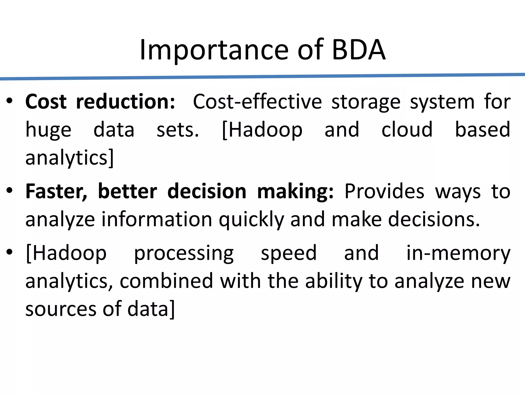 Importance of BDA
• Cost reduction: Cost-effective storage system for
huge data sets. [Hadoop and cloud based
analytics]
• Faster, better decision making: Provides ways to
analyze information quickly and make decisions.
• [Hadoop processing speed and in-memory
analytics, combined with the ability to analyze new
sources of data]
 