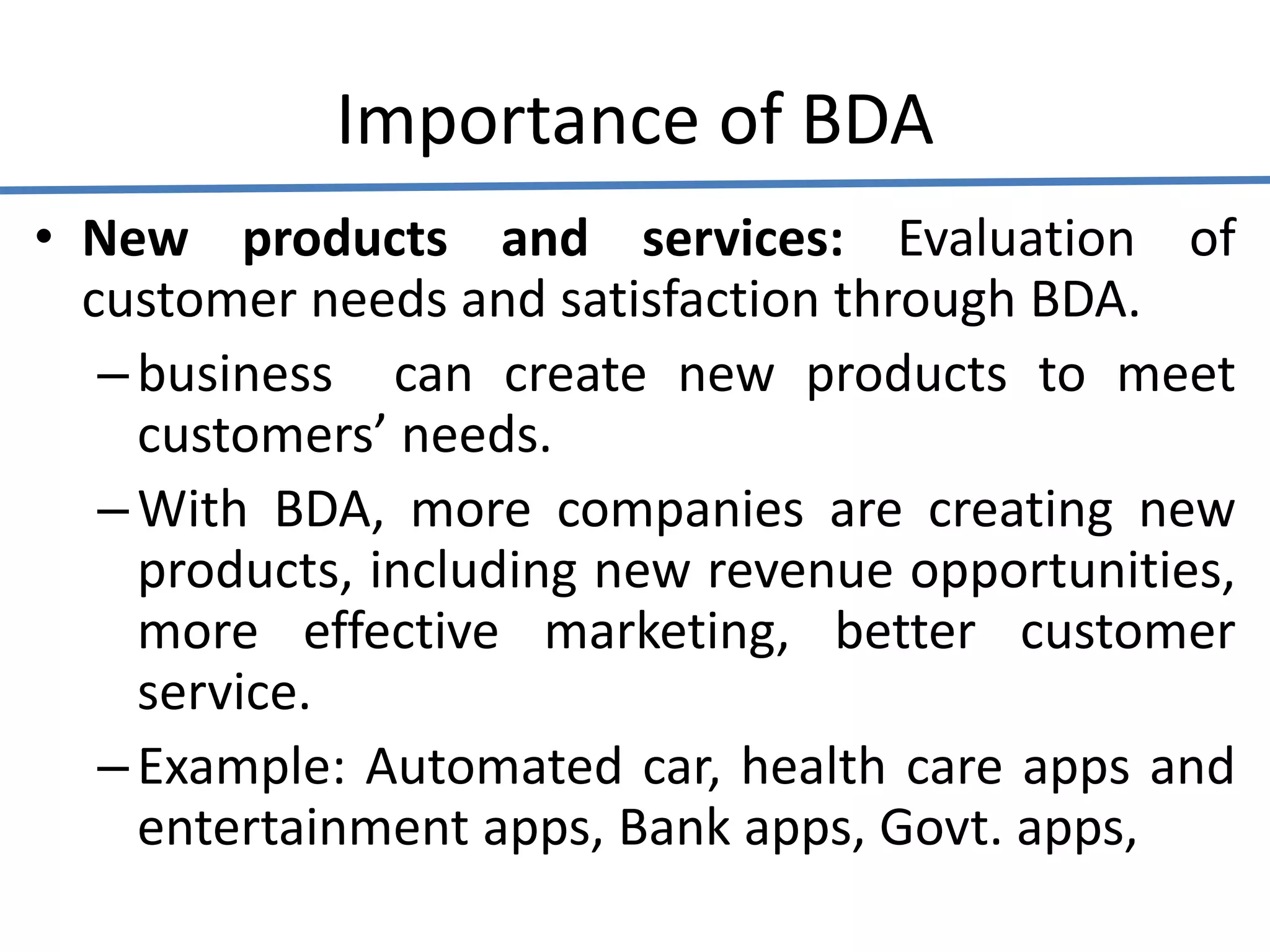Importance of BDA
• New products and services: Evaluation of
customer needs and satisfaction through BDA.
–business can create new products to meet
customers’ needs.
–With BDA, more companies are creating new
products, including new revenue opportunities,
more effective marketing, better customer
service.
–Example: Automated car, health care apps and
entertainment apps, Bank apps, Govt. apps,
 