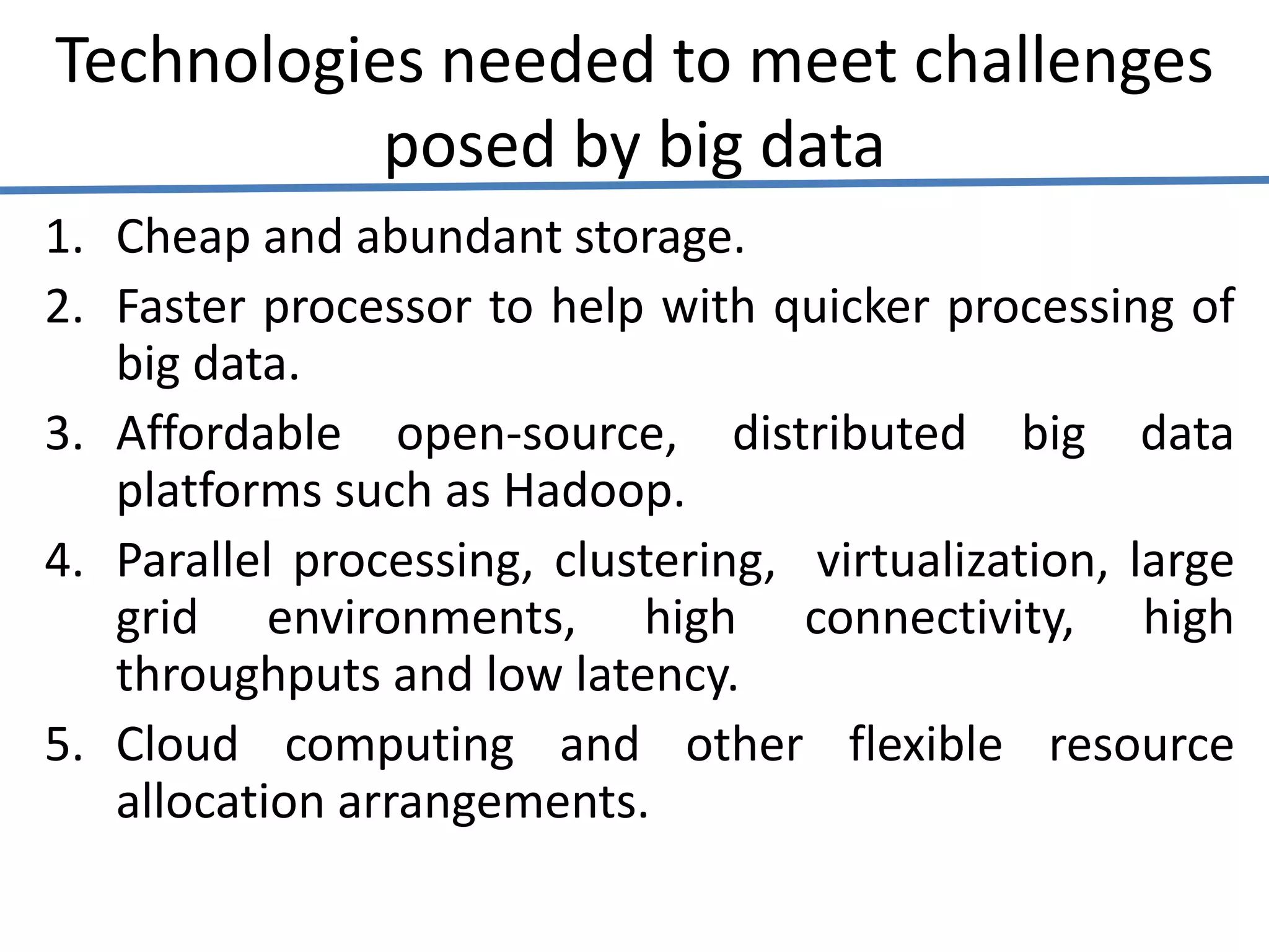 Technologies needed to meet challenges
posed by big data
1. Cheap and abundant storage.
2. Faster processor to help with quicker processing of
big data.
3. Affordable open-source, distributed big data
platforms such as Hadoop.
4. Parallel processing, clustering, virtualization, large
grid environments, high connectivity, high
throughputs and low latency.
5. Cloud computing and other flexible resource
allocation arrangements.
 