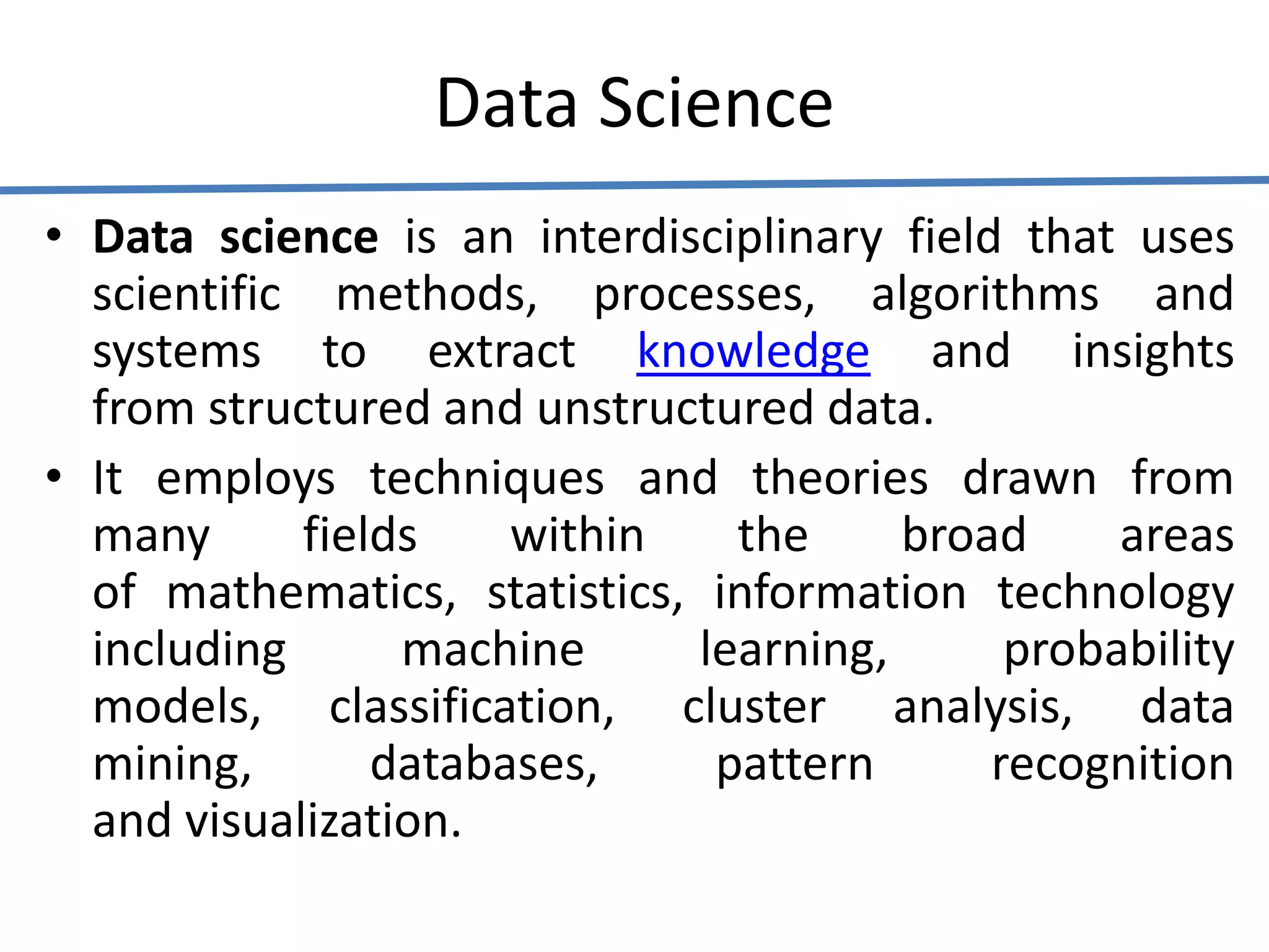 Data Science
• Data science is an interdisciplinary field that uses
scientific methods, processes, algorithms and
systems to extract knowledge and insights
from structured and unstructured data.
• It employs techniques and theories drawn from
many fields within the broad areas
of mathematics, statistics, information technology
including machine learning, probability
models, classification, cluster analysis, data
mining, databases, pattern recognition
and visualization.
 
