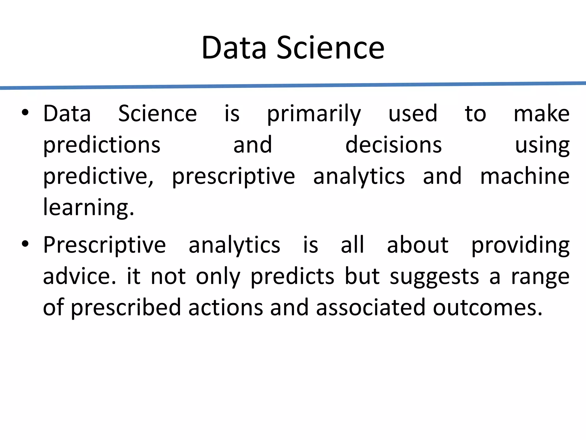 Data Science
• Data Science is primarily used to make
predictions and decisions using
predictive, prescriptive analytics and machine
learning.
• Prescriptive analytics is all about providing
advice. it not only predicts but suggests a range
of prescribed actions and associated outcomes.
 