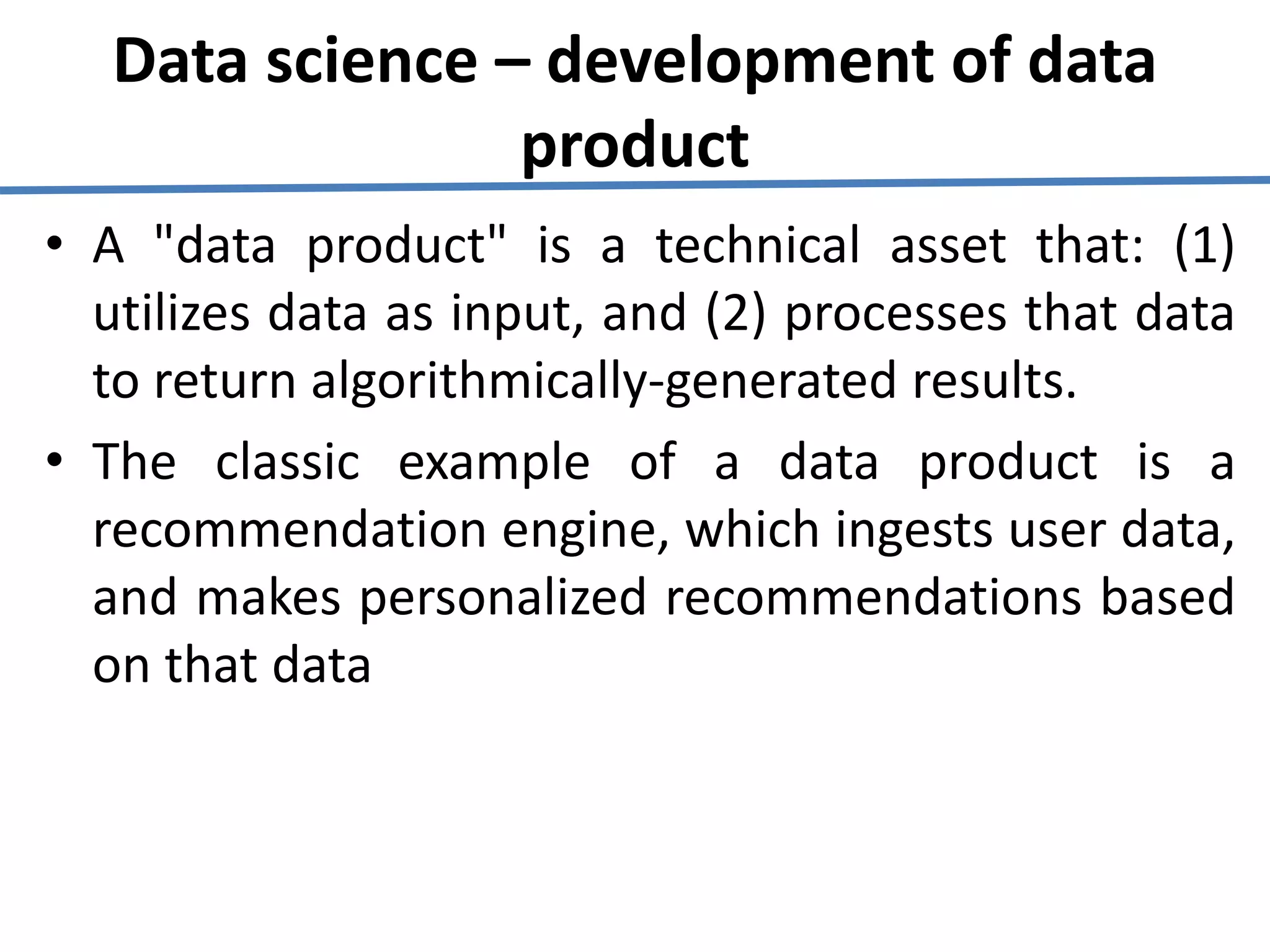 Data science – development of data
product
• A "data product" is a technical asset that: (1)
utilizes data as input, and (2) processes that data
to return algorithmically-generated results.
• The classic example of a data product is a
recommendation engine, which ingests user data,
and makes personalized recommendations based
on that data
 