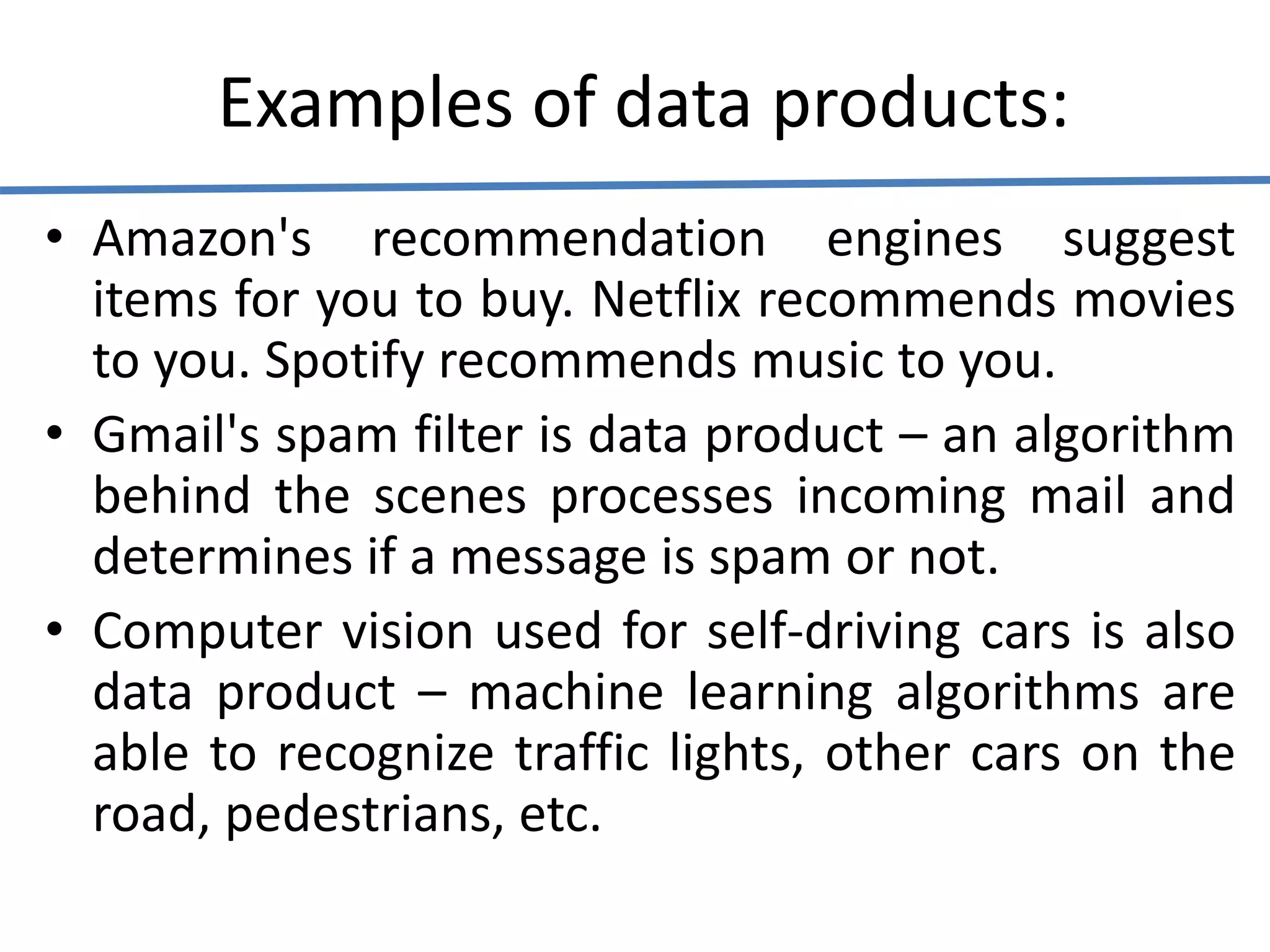 Examples of data products:
• Amazon's recommendation engines suggest
items for you to buy. Netflix recommends movies
to you. Spotify recommends music to you.
• Gmail's spam filter is data product – an algorithm
behind the scenes processes incoming mail and
determines if a message is spam or not.
• Computer vision used for self-driving cars is also
data product – machine learning algorithms are
able to recognize traffic lights, other cars on the
road, pedestrians, etc.
 