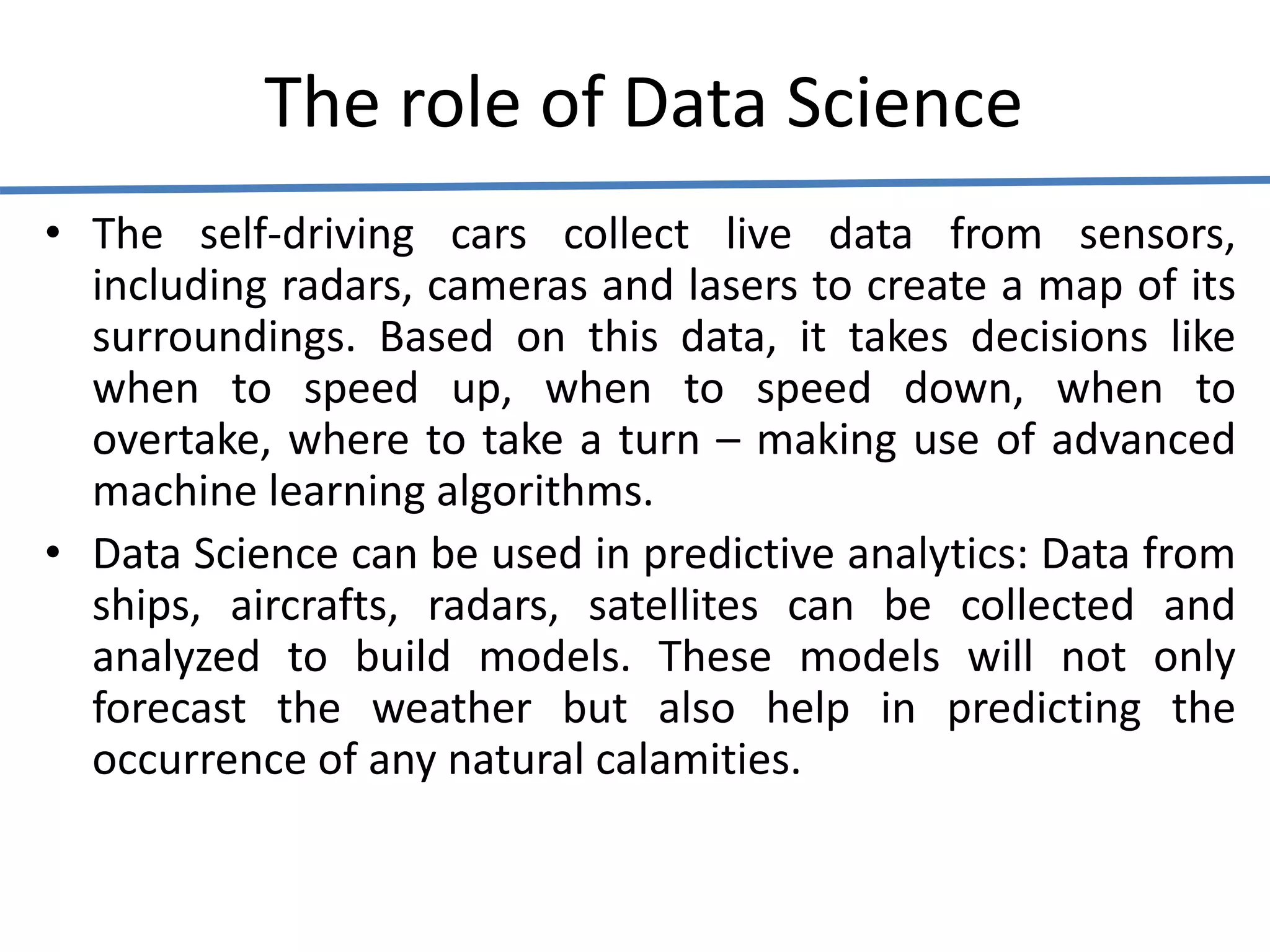 The role of Data Science
• The self-driving cars collect live data from sensors,
including radars, cameras and lasers to create a map of its
surroundings. Based on this data, it takes decisions like
when to speed up, when to speed down, when to
overtake, where to take a turn – making use of advanced
machine learning algorithms.
• Data Science can be used in predictive analytics: Data from
ships, aircrafts, radars, satellites can be collected and
analyzed to build models. These models will not only
forecast the weather but also help in predicting the
occurrence of any natural calamities.
 