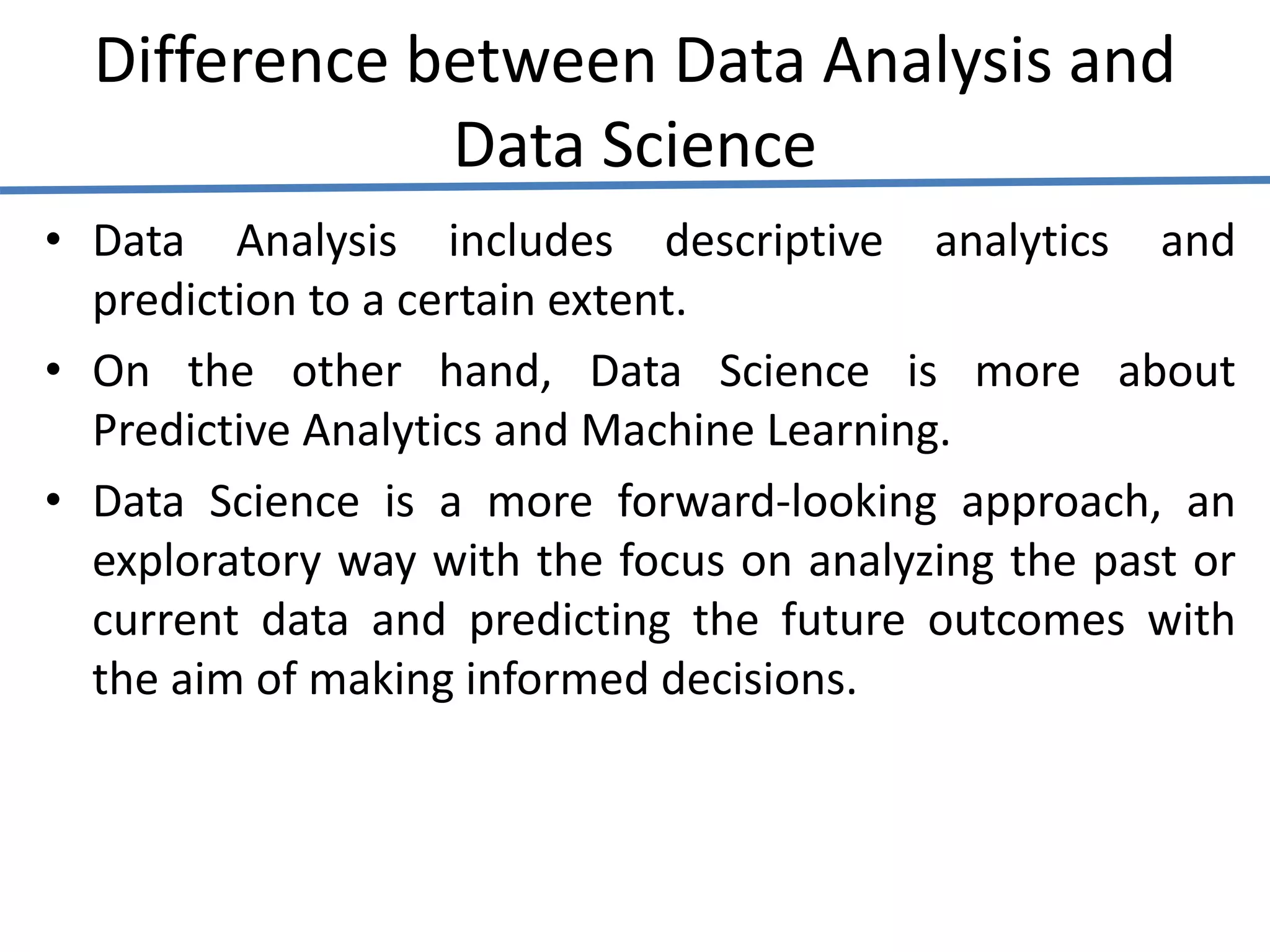Difference between Data Analysis and
Data Science
• Data Analysis includes descriptive analytics and
prediction to a certain extent.
• On the other hand, Data Science is more about
Predictive Analytics and Machine Learning.
• Data Science is a more forward-looking approach, an
exploratory way with the focus on analyzing the past or
current data and predicting the future outcomes with
the aim of making informed decisions.
 