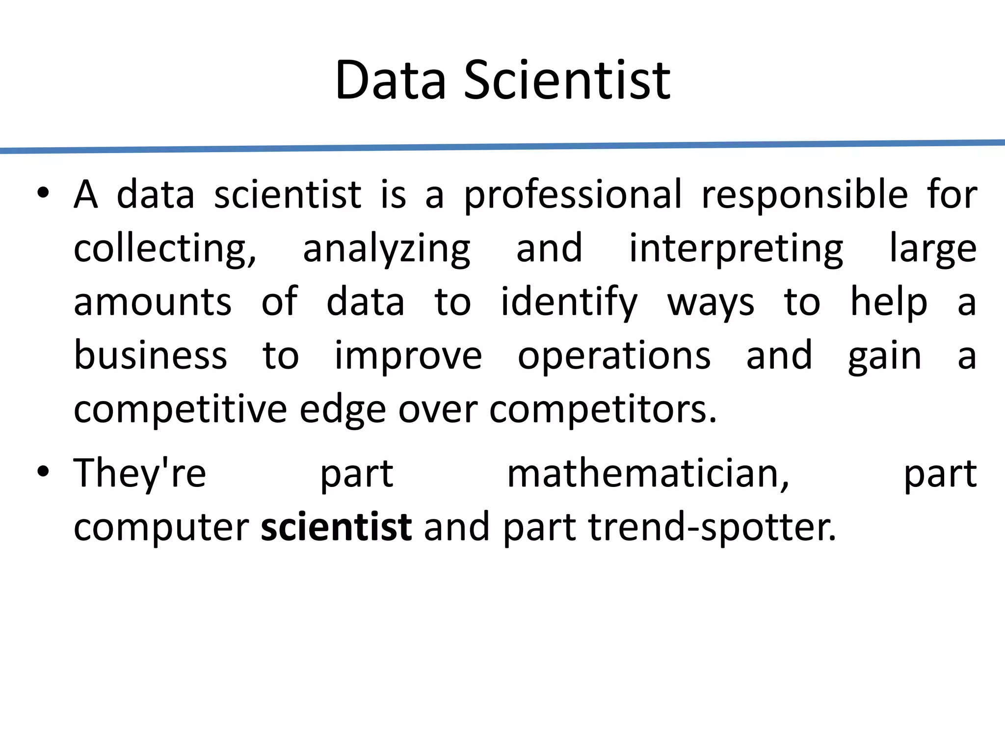 Data Scientist
• A data scientist is a professional responsible for
collecting, analyzing and interpreting large
amounts of data to identify ways to help a
business to improve operations and gain a
competitive edge over competitors.
• They're part mathematician, part
computer scientist and part trend-spotter.
 