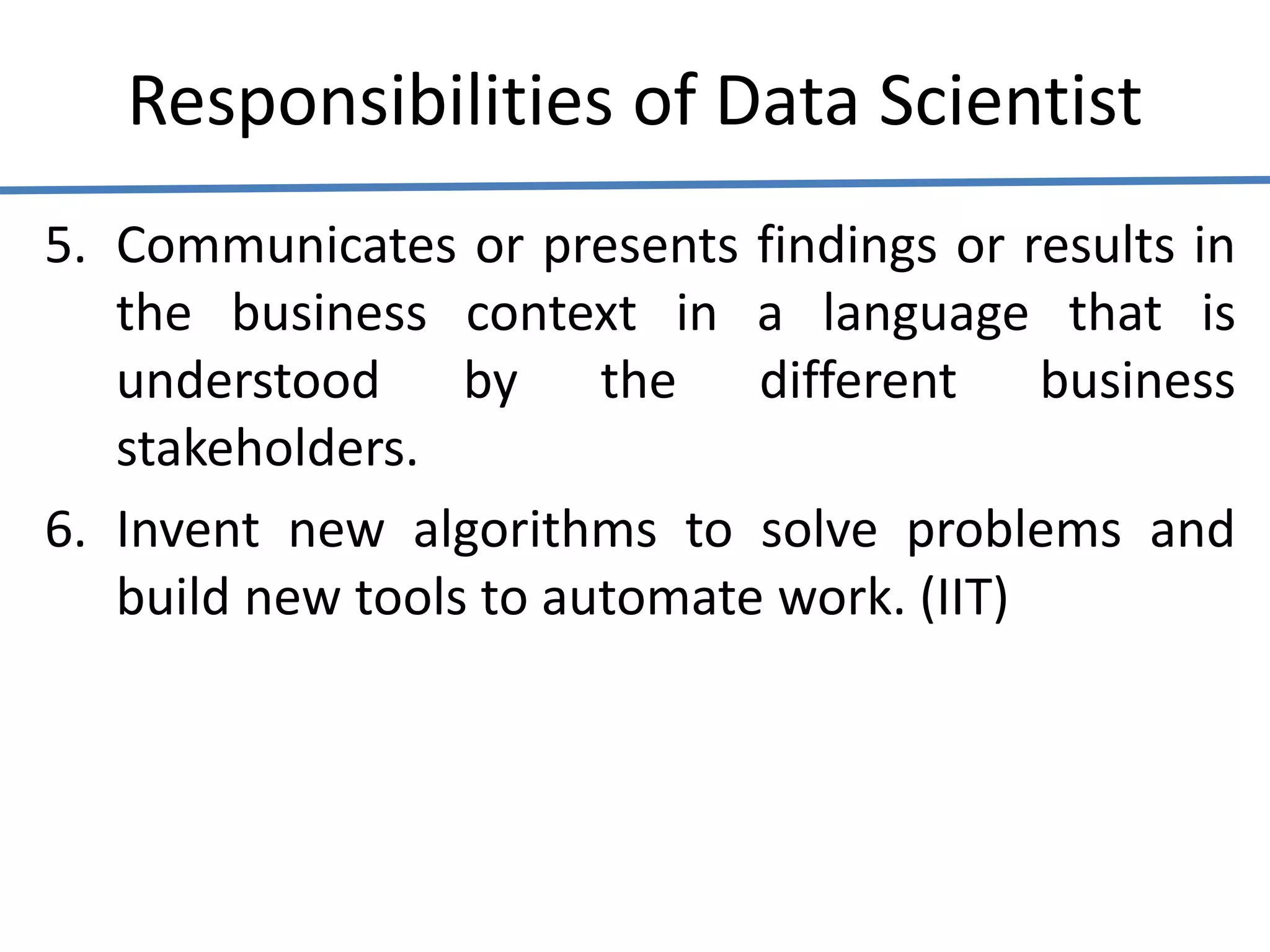Responsibilities of Data Scientist
5. Communicates or presents findings or results in
the business context in a language that is
understood by the different business
stakeholders.
6. Invent new algorithms to solve problems and
build new tools to automate work. (IIT)
 