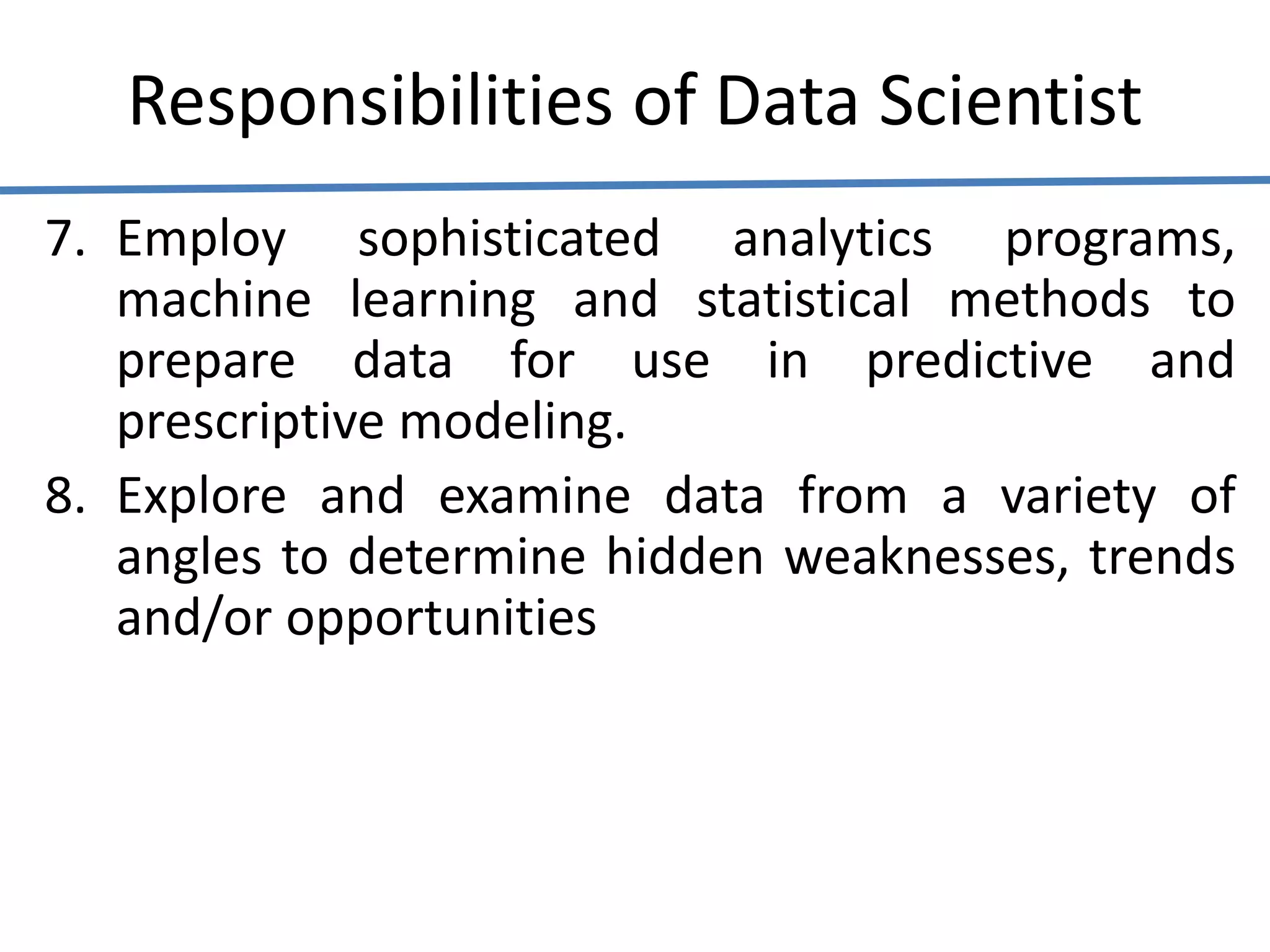 Responsibilities of Data Scientist
7. Employ sophisticated analytics programs,
machine learning and statistical methods to
prepare data for use in predictive and
prescriptive modeling.
8. Explore and examine data from a variety of
angles to determine hidden weaknesses, trends
and/or opportunities
 