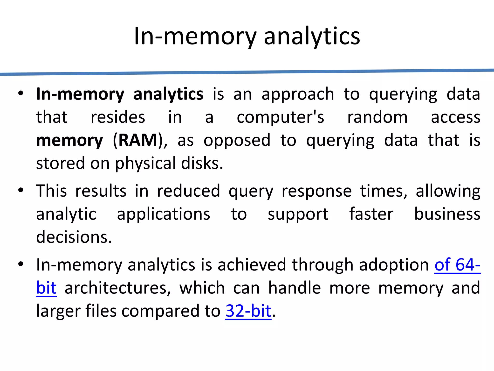 In-memory analytics
• In-memory analytics is an approach to querying data
that resides in a computer's random access
memory (RAM), as opposed to querying data that is
stored on physical disks.
• This results in reduced query response times, allowing
analytic applications to support faster business
decisions.
• In-memory analytics is achieved through adoption of 64-
bit architectures, which can handle more memory and
larger files compared to 32-bit.
 