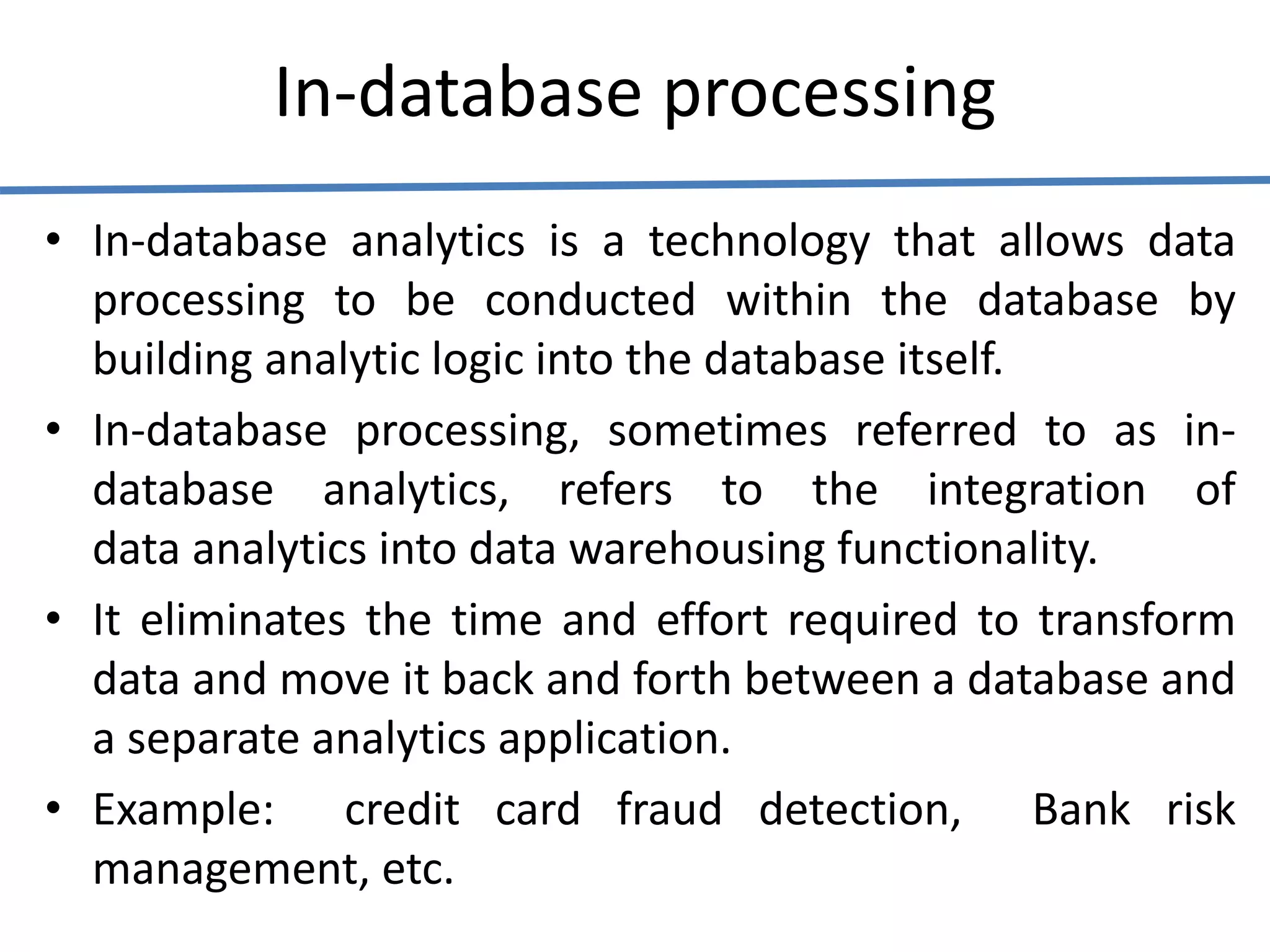 In-database processing
• In-database analytics is a technology that allows data
processing to be conducted within the database by
building analytic logic into the database itself.
• In-database processing, sometimes referred to as in-
database analytics, refers to the integration of
data analytics into data warehousing functionality.
• It eliminates the time and effort required to transform
data and move it back and forth between a database and
a separate analytics application.
• Example: credit card fraud detection, Bank risk
management, etc.
 