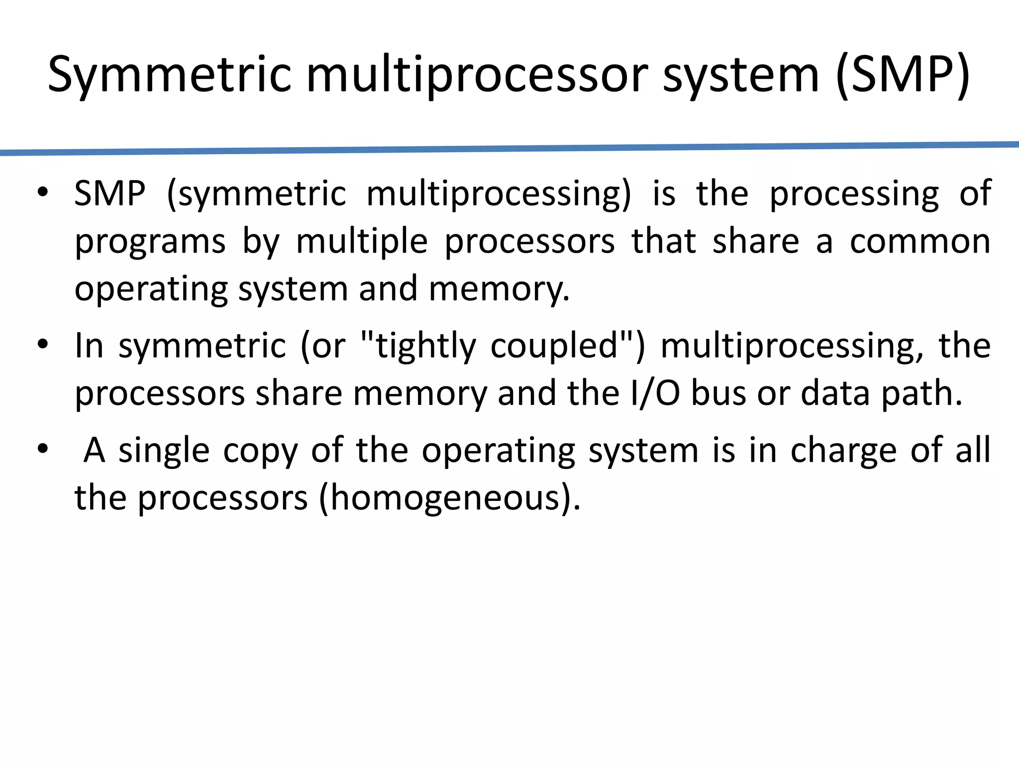 Symmetric multiprocessor system (SMP)
• SMP (symmetric multiprocessing) is the processing of
programs by multiple processors that share a common
operating system and memory.
• In symmetric (or "tightly coupled") multiprocessing, the
processors share memory and the I/O bus or data path.
• A single copy of the operating system is in charge of all
the processors (homogeneous).
 