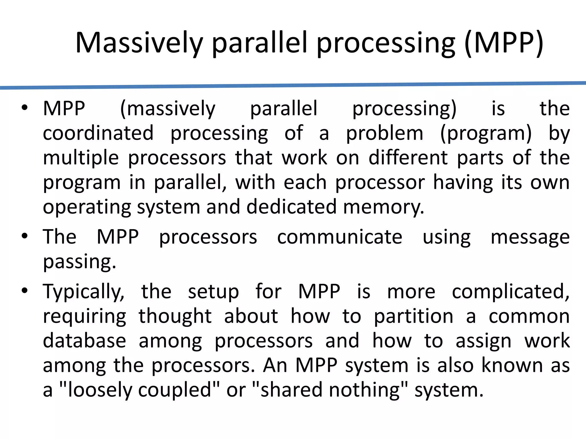 Massively parallel processing (MPP)
• MPP (massively parallel processing) is the
coordinated processing of a problem (program) by
multiple processors that work on different parts of the
program in parallel, with each processor having its own
operating system and dedicated memory.
• The MPP processors communicate using message
passing.
• Typically, the setup for MPP is more complicated,
requiring thought about how to partition a common
database among processors and how to assign work
among the processors. An MPP system is also known as
a "loosely coupled" or "shared nothing" system.
 