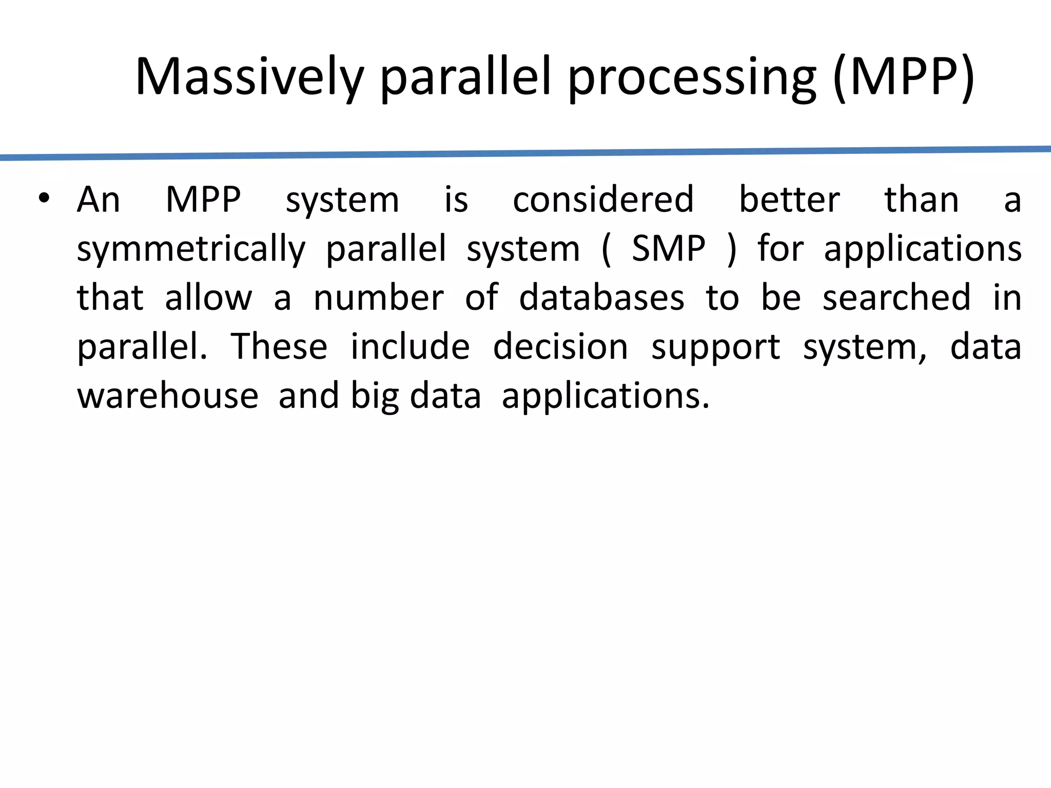 Massively parallel processing (MPP)
• An MPP system is considered better than a
symmetrically parallel system ( SMP ) for applications
that allow a number of databases to be searched in
parallel. These include decision support system, data
warehouse and big data applications.
 