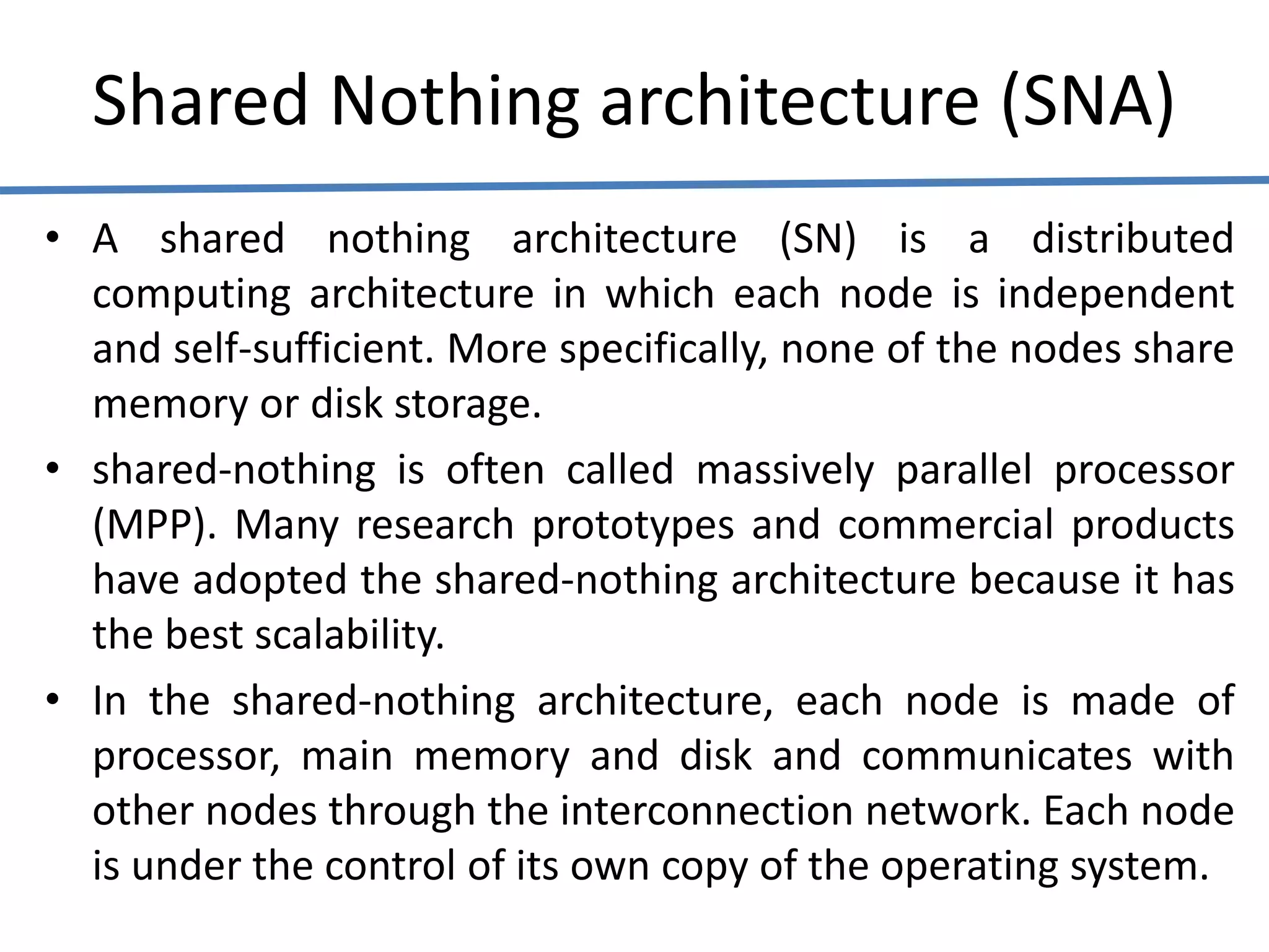 Shared Nothing architecture (SNA)
• A shared nothing architecture (SN) is a distributed
computing architecture in which each node is independent
and self-sufficient. More specifically, none of the nodes share
memory or disk storage.
• shared-nothing is often called massively parallel processor
(MPP). Many research prototypes and commercial products
have adopted the shared-nothing architecture because it has
the best scalability.
• In the shared-nothing architecture, each node is made of
processor, main memory and disk and communicates with
other nodes through the interconnection network. Each node
is under the control of its own copy of the operating system.
 