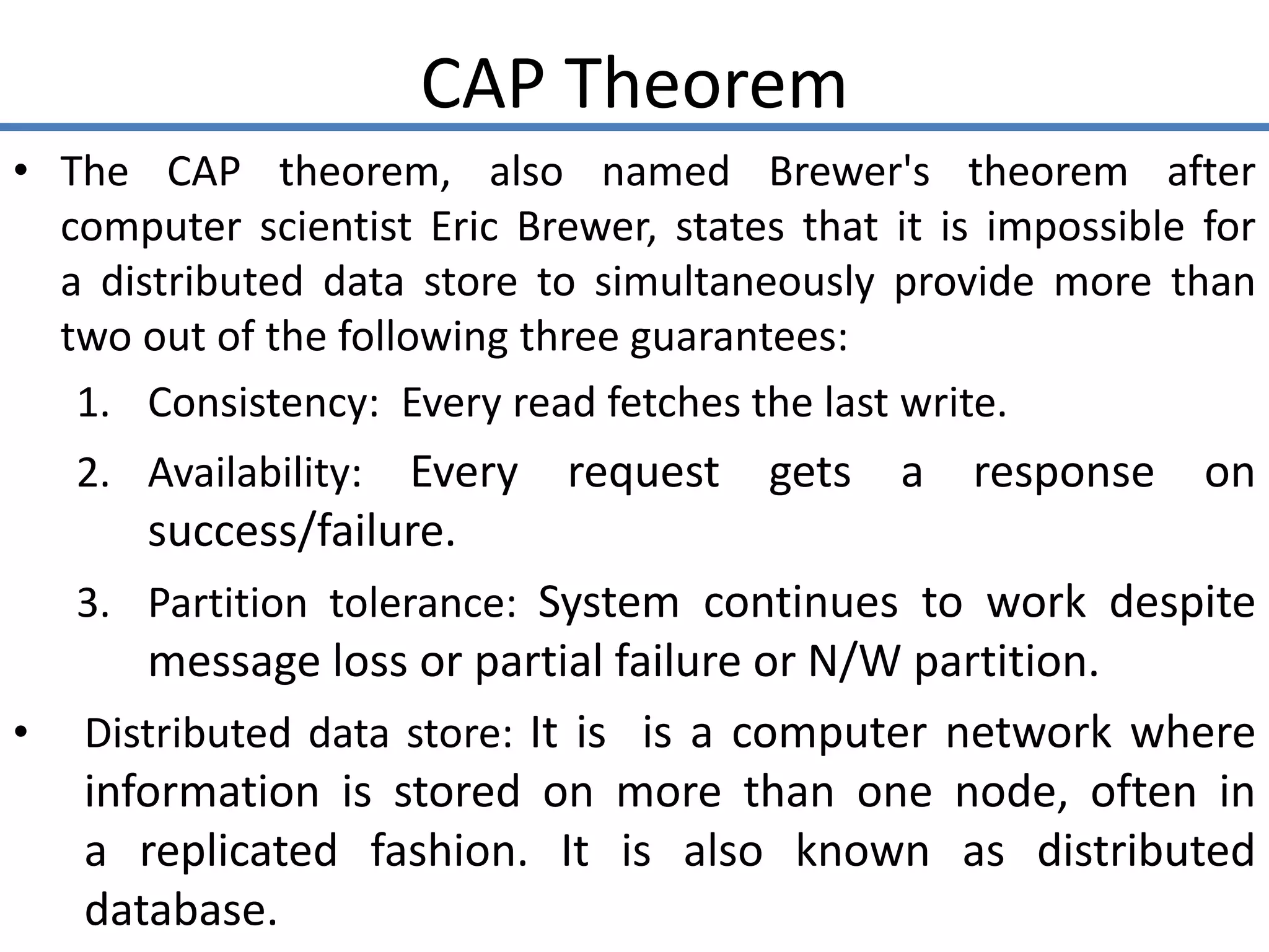 CAP Theorem
• The CAP theorem, also named Brewer's theorem after
computer scientist Eric Brewer, states that it is impossible for
a distributed data store to simultaneously provide more than
two out of the following three guarantees:
1. Consistency: Every read fetches the last write.
2. Availability: Every request gets a response on
success/failure.
3. Partition tolerance: System continues to work despite
message loss or partial failure or N/W partition.
• Distributed data store: It is is a computer network where
information is stored on more than one node, often in
a replicated fashion. It is also known as distributed
database.
 