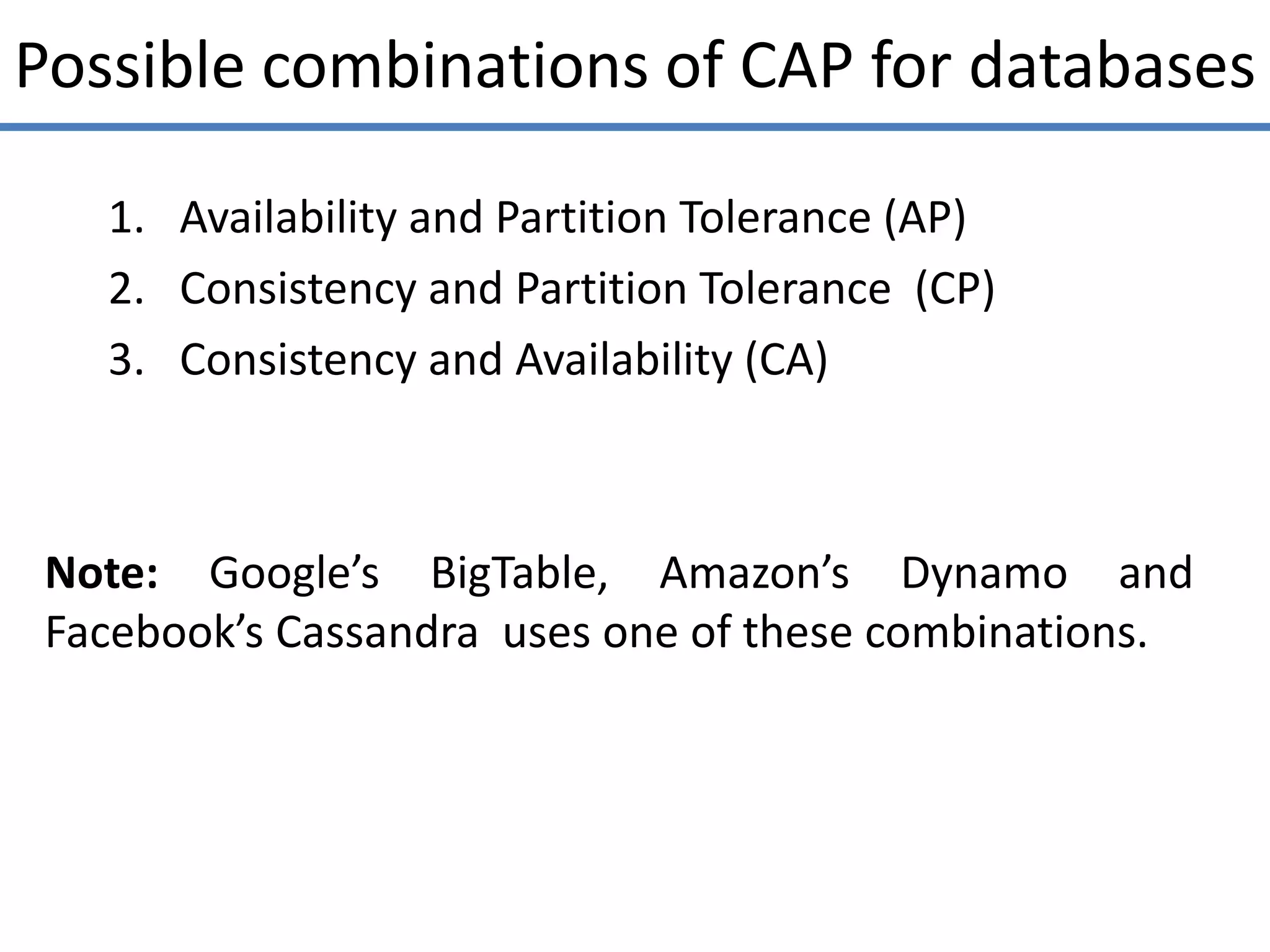Possible combinations of CAP for databases
1. Availability and Partition Tolerance (AP)
2. Consistency and Partition Tolerance (CP)
3. Consistency and Availability (CA)
Note: Google’s BigTable, Amazon’s Dynamo and
Facebook’s Cassandra uses one of these combinations.
 
