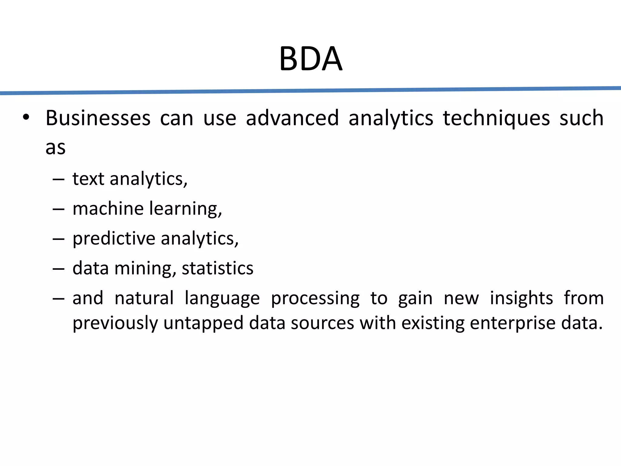 BDA
• Businesses can use advanced analytics techniques such
as
– text analytics,
– machine learning,
– predictive analytics,
– data mining, statistics
– and natural language processing to gain new insights from
previously untapped data sources with existing enterprise data.
 