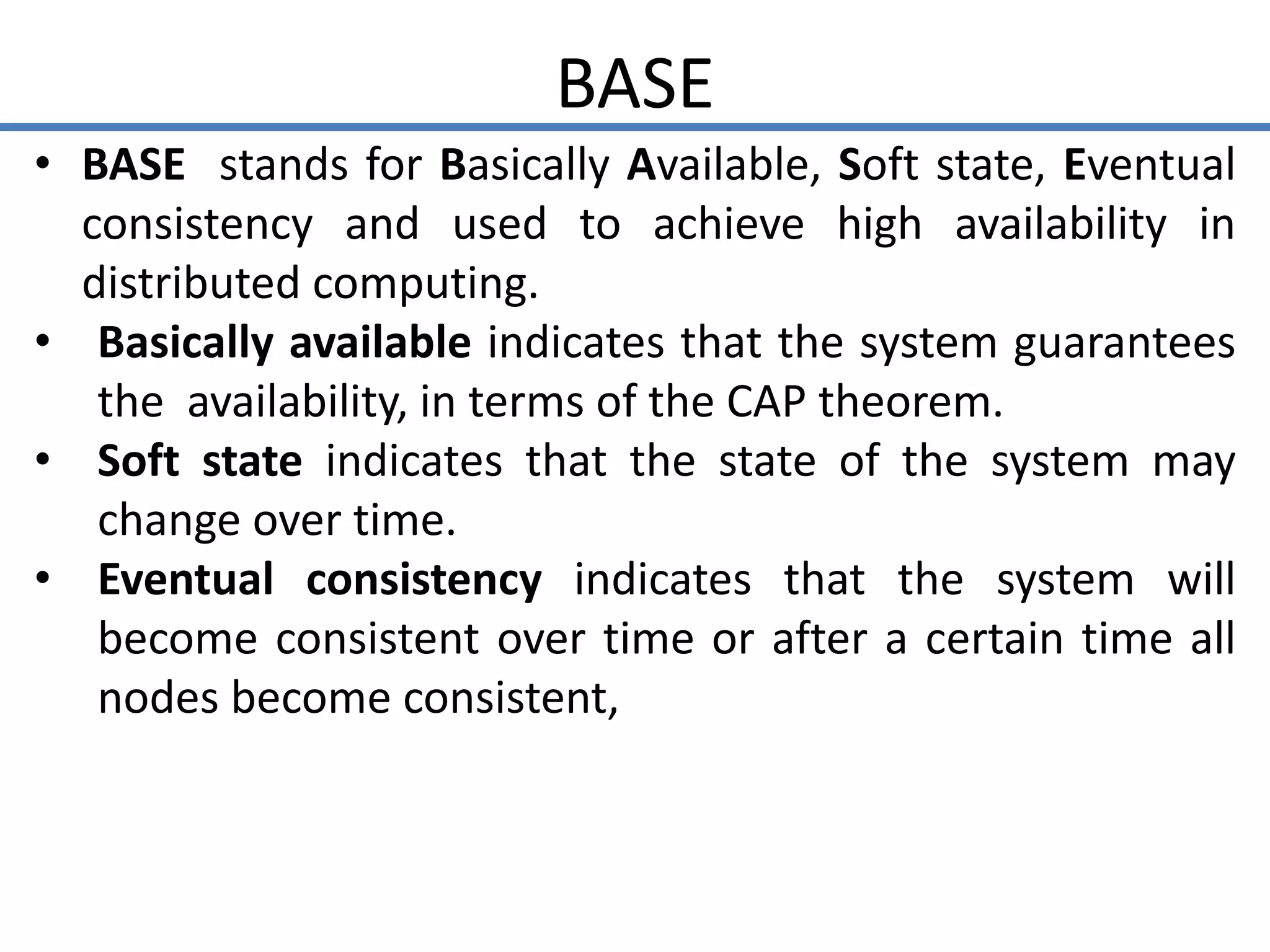 BASE
• BASE stands for Basically Available, Soft state, Eventual
consistency and used to achieve high availability in
distributed computing.
• Basically available indicates that the system guarantees
the availability, in terms of the CAP theorem.
• Soft state indicates that the state of the system may
change over time.
• Eventual consistency indicates that the system will
become consistent over time or after a certain time all
nodes become consistent,
 