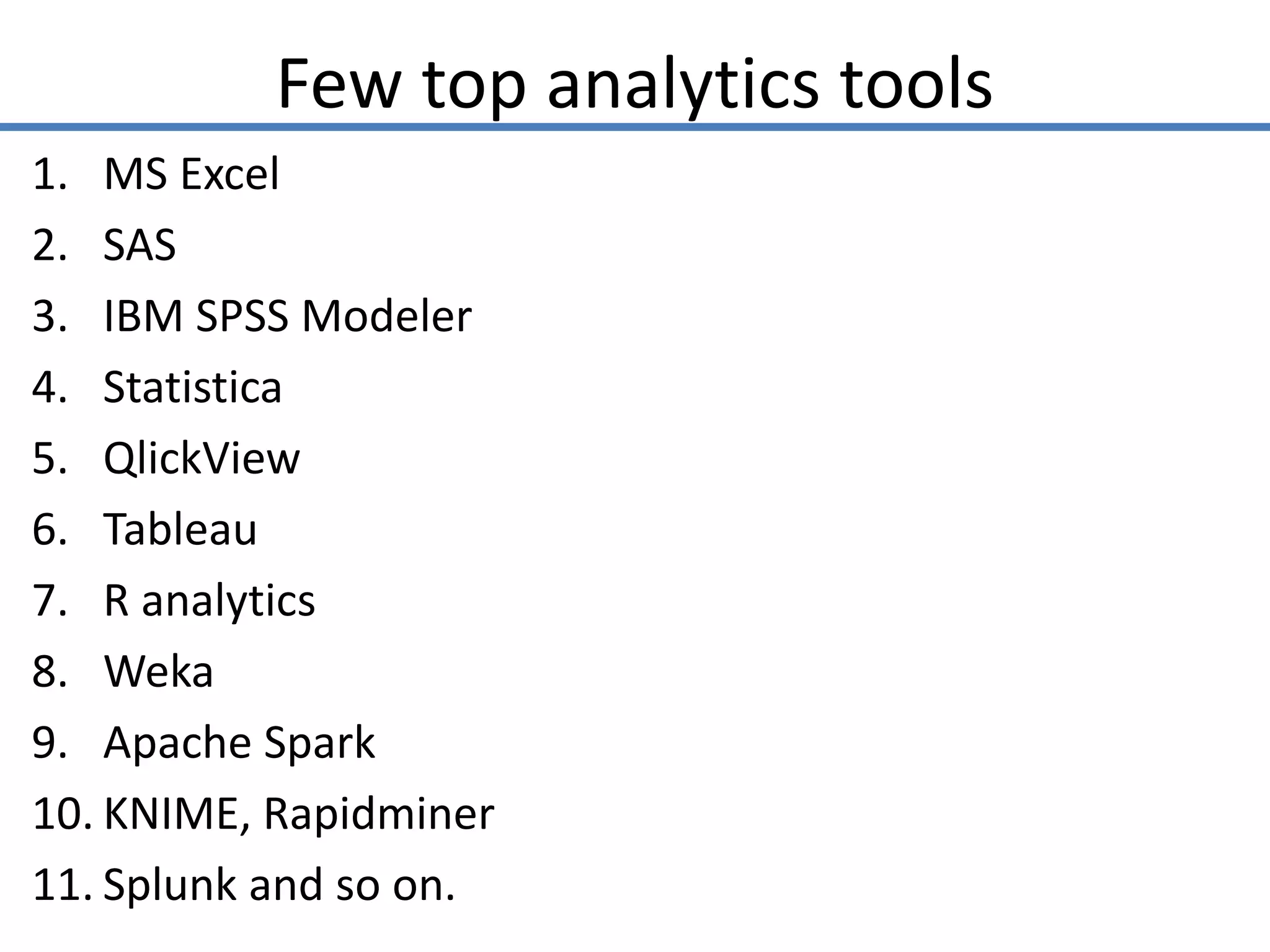 Few top analytics tools
1. MS Excel
2. SAS
3. IBM SPSS Modeler
4. Statistica
5. QlickView
6. Tableau
7. R analytics
8. Weka
9. Apache Spark
10. KNIME, Rapidminer
11. Splunk and so on.
 