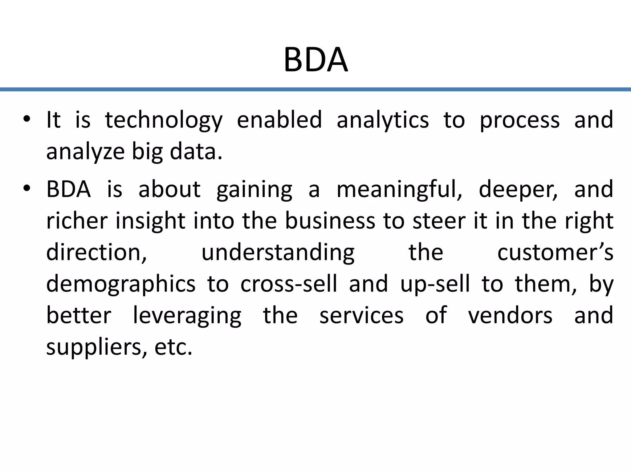 BDA
• It is technology enabled analytics to process and
analyze big data.
• BDA is about gaining a meaningful, deeper, and
richer insight into the business to steer it in the right
direction, understanding the customer’s
demographics to cross-sell and up-sell to them, by
better leveraging the services of vendors and
suppliers, etc.
 