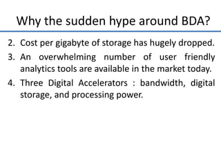 Why the sudden hype around BDA?
2. Cost per gigabyte of storage has hugely dropped.
3. An overwhelming number of user friendly
analytics tools are available in the market today.
4. Three Digital Accelerators : bandwidth, digital
storage, and processing power.
 