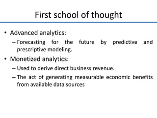 First school of thought
• Advanced analytics:
– Forecasting for the future by predictive and
prescriptive modeling.
• Monetized analytics:
– Used to derive direct business revenue.
– The act of generating measurable economic benefits
from available data sources
 
