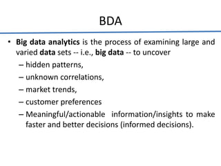 BDA
• Big data analytics is the process of examining large and
varied data sets -- i.e., big data -- to uncover
– hidden patterns,
– unknown correlations,
– market trends,
– customer preferences
– Meaningful/actionable information/insights to make
faster and better decisions (informed decisions).
 