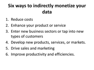 Six ways to indirectly monetize your
data
1. Reduce costs
2. Enhance your product or service
3. Enter new business sectors or tap into new
types of customers
4. Develop new products, services, or markets.
5. Drive sales and marketing
6. Improve productivity and efficiencies.
 