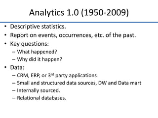 Analytics 1.0 (1950-2009)
• Descriptive statistics.
• Report on events, occurrences, etc. of the past.
• Key questions:
– What happened?
– Why did it happen?
• Data:
– CRM, ERP, or 3rd party applications
– Small and structured data sources, DW and Data mart
– Internally sourced.
– Relational databases.
 