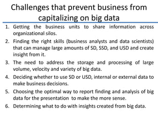 Challenges that prevent business from
capitalizing on big data
1. Getting the business units to share information across
organizational silos.
2. Finding the right skills (business analysts and data scientists)
that can manage large amounts of SD, SSD, and USD and create
insight from it.
3. The need to address the storage and processing of large
volume, velocity and variety of big data.
4. Deciding whether to use SD or USD, internal or external data to
make business decisions.
5. Choosing the optimal way to report finding and analysis of big
data for the presentation to make the more sense.
6. Determining what to do with insights created from big data.
 
