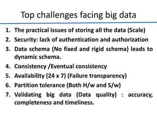 Top challenges facing big data
1. The practical issues of storing all the data (Scale)
2. Security: lack of authentication and authorization
3. Data schema (No fixed and rigid schema) leads to
dynamic schema.
4. Consistency /Eventual consistency
5. Availability (24 x 7) (Failure transparency)
6. Partition tolerance (Both H/w and S/w)
7. Validating big data (Data quality) : accuracy,
completeness and timeliness.
 