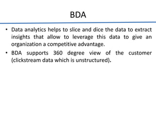 BDA
• Data analytics helps to slice and dice the data to extract
insights that allow to leverage this data to give an
organization a competitive advantage.
• BDA supports 360 degree view of the customer
(clickstream data which is unstructured).
 