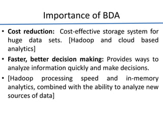 Importance of BDA
• Cost reduction: Cost-effective storage system for
huge data sets. [Hadoop and cloud based
analytics]
• Faster, better decision making: Provides ways to
analyze information quickly and make decisions.
• [Hadoop processing speed and in-memory
analytics, combined with the ability to analyze new
sources of data]
 
