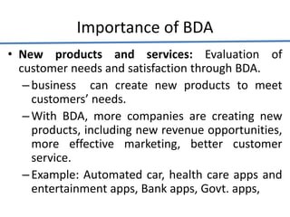 Importance of BDA
• New products and services: Evaluation of
customer needs and satisfaction through BDA.
–business can create new products to meet
customers’ needs.
–With BDA, more companies are creating new
products, including new revenue opportunities,
more effective marketing, better customer
service.
–Example: Automated car, health care apps and
entertainment apps, Bank apps, Govt. apps,
 