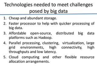 Technologies needed to meet challenges
posed by big data
1. Cheap and abundant storage.
2. Faster processor to help with quicker processing of
big data.
3. Affordable open-source, distributed big data
platforms such as Hadoop.
4. Parallel processing, clustering, virtualization, large
grid environments, high connectivity, high
throughputs and low latency.
5. Cloud computing and other flexible resource
allocation arrangements.
 