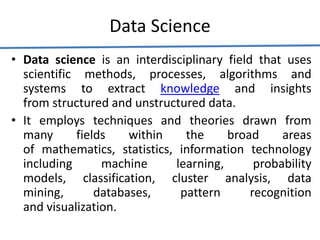 Data Science
• Data science is an interdisciplinary field that uses
scientific methods, processes, algorithms and
systems to extract knowledge and insights
from structured and unstructured data.
• It employs techniques and theories drawn from
many fields within the broad areas
of mathematics, statistics, information technology
including machine learning, probability
models, classification, cluster analysis, data
mining, databases, pattern recognition
and visualization.
 