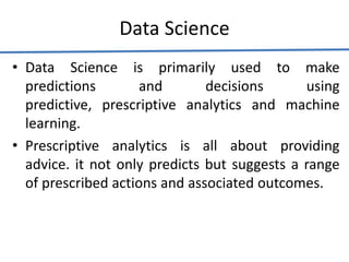 Data Science
• Data Science is primarily used to make
predictions and decisions using
predictive, prescriptive analytics and machine
learning.
• Prescriptive analytics is all about providing
advice. it not only predicts but suggests a range
of prescribed actions and associated outcomes.
 