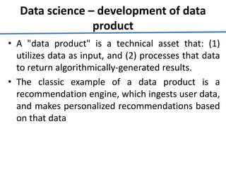 Data science – development of data
product
• A "data product" is a technical asset that: (1)
utilizes data as input, and (2) processes that data
to return algorithmically-generated results.
• The classic example of a data product is a
recommendation engine, which ingests user data,
and makes personalized recommendations based
on that data
 