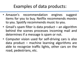 Examples of data products:
• Amazon's recommendation engines suggest
items for you to buy. Netflix recommends movies
to you. Spotify recommends music to you.
• Gmail's spam filter is data product – an algorithm
behind the scenes processes incoming mail and
determines if a message is spam or not.
• Computer vision used for self-driving cars is also
data product – machine learning algorithms are
able to recognize traffic lights, other cars on the
road, pedestrians, etc.
 