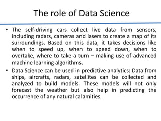 The role of Data Science
• The self-driving cars collect live data from sensors,
including radars, cameras and lasers to create a map of its
surroundings. Based on this data, it takes decisions like
when to speed up, when to speed down, when to
overtake, where to take a turn – making use of advanced
machine learning algorithms.
• Data Science can be used in predictive analytics: Data from
ships, aircrafts, radars, satellites can be collected and
analyzed to build models. These models will not only
forecast the weather but also help in predicting the
occurrence of any natural calamities.
 