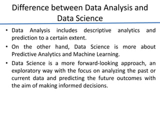 Difference between Data Analysis and
Data Science
• Data Analysis includes descriptive analytics and
prediction to a certain extent.
• On the other hand, Data Science is more about
Predictive Analytics and Machine Learning.
• Data Science is a more forward-looking approach, an
exploratory way with the focus on analyzing the past or
current data and predicting the future outcomes with
the aim of making informed decisions.
 