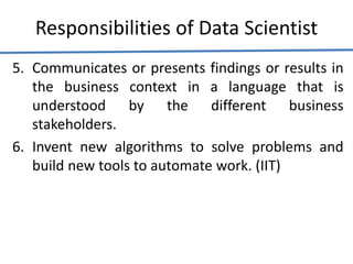 Responsibilities of Data Scientist
5. Communicates or presents findings or results in
the business context in a language that is
understood by the different business
stakeholders.
6. Invent new algorithms to solve problems and
build new tools to automate work. (IIT)
 