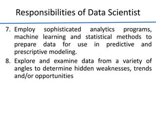 Responsibilities of Data Scientist
7. Employ sophisticated analytics programs,
machine learning and statistical methods to
prepare data for use in predictive and
prescriptive modeling.
8. Explore and examine data from a variety of
angles to determine hidden weaknesses, trends
and/or opportunities
 