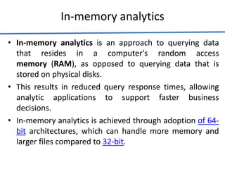 In-memory analytics
• In-memory analytics is an approach to querying data
that resides in a computer's random access
memory (RAM), as opposed to querying data that is
stored on physical disks.
• This results in reduced query response times, allowing
analytic applications to support faster business
decisions.
• In-memory analytics is achieved through adoption of 64-
bit architectures, which can handle more memory and
larger files compared to 32-bit.
 