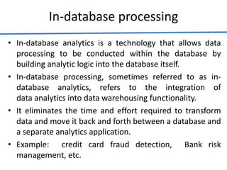 In-database processing
• In-database analytics is a technology that allows data
processing to be conducted within the database by
building analytic logic into the database itself.
• In-database processing, sometimes referred to as in-
database analytics, refers to the integration of
data analytics into data warehousing functionality.
• It eliminates the time and effort required to transform
data and move it back and forth between a database and
a separate analytics application.
• Example: credit card fraud detection, Bank risk
management, etc.
 