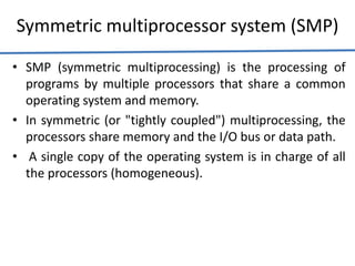 Symmetric multiprocessor system (SMP)
• SMP (symmetric multiprocessing) is the processing of
programs by multiple processors that share a common
operating system and memory.
• In symmetric (or "tightly coupled") multiprocessing, the
processors share memory and the I/O bus or data path.
• A single copy of the operating system is in charge of all
the processors (homogeneous).
 