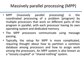 Massively parallel processing (MPP)
• MPP (massively parallel processing) is the
coordinated processing of a problem (program) by
multiple processors that work on different parts of the
program in parallel, with each processor having its own
operating system and dedicated memory.
• The MPP processors communicate using message
passing.
• Typically, the setup for MPP is more complicated,
requiring thought about how to partition a common
database among processors and how to assign work
among the processors. An MPP system is also known as
a "loosely coupled" or "shared nothing" system.
 