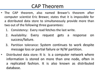 CAP Theorem
• The CAP theorem, also named Brewer's theorem after
computer scientist Eric Brewer, states that it is impossible for
a distributed data store to simultaneously provide more than
two out of the following three guarantees:
1. Consistency: Every read fetches the last write.
2. Availability: Every request gets a response on
success/failure.
3. Partition tolerance: System continues to work despite
message loss or partial failure or N/W partition.
• Distributed data store: It is is a computer network where
information is stored on more than one node, often in
a replicated fashion. It is also known as distributed
database.
 