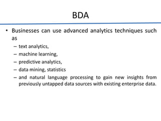 BDA
• Businesses can use advanced analytics techniques such
as
– text analytics,
– machine learning,
– predictive analytics,
– data mining, statistics
– and natural language processing to gain new insights from
previously untapped data sources with existing enterprise data.
 